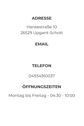 ADRESSE Hansestraße 10 26529 Upgant-Schott EMAIL  TELEFON 04934910037 ÖFFNUNGSZEITEN Montag bis Freitag - 04:30 - 10:00